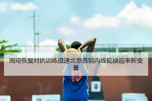 周琦恢复对抗训练提速北京首钢内线轮换迎来新变量