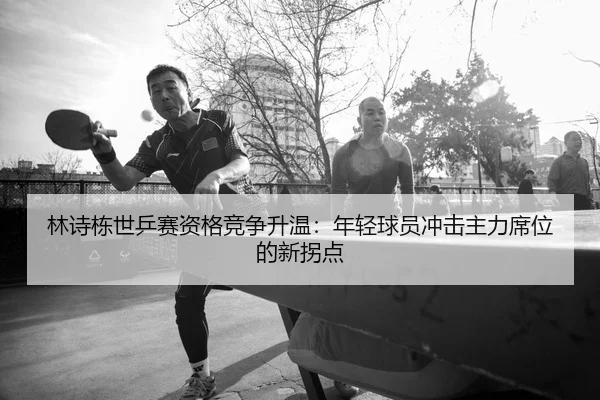 林诗栋世乒赛资格竞争升温：年轻球员冲击主力席位的新拐点