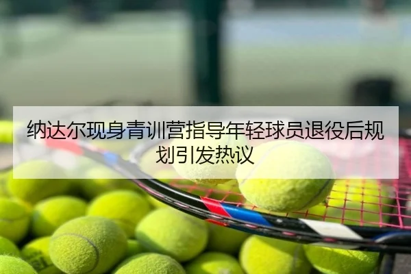 纳达尔现身青训营指导年轻球员退役后规划引发热议