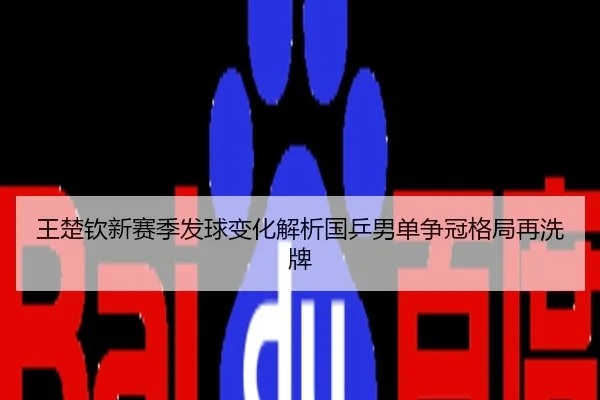 王楚钦新赛季发球变化解析国乒男单争冠格局再洗牌